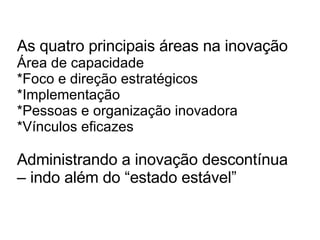 As quatro principais áreas na inovação Área de capacidade *Foco e direção estratégicos *Implementação *Pessoas e organização inovadora *Vínculos eficazes Administrando a inovação descontínua – indo além do “estado estável” 