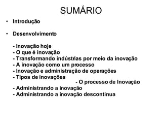 SUMÁRIO Introdução Desenvolvimento - Inovação hoje - O que é inovação - Transformando indústrias por meio da inovação - A inovação como um processo - Inovação e administração de operações - Tipos de inovações  - O processo de Inovação - Administrando a inovação - Administrando a inovação descontinua 