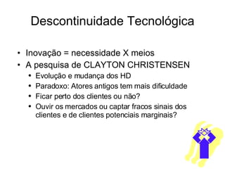 Descontinuidade Tecnológica Inovação = necessidade X meios A pesquisa de CLAYTON CHRISTENSEN  Evolução e mudança dos HD Paradoxo: Atores antigos tem mais dificuldade Ficar perto dos clientes ou não? Ouvir os mercados ou captar fracos sinais dos clientes e de clientes potenciais marginais? 
