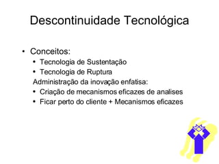 Descontinuidade Tecnológica Conceitos: Tecnologia de Sustentação Tecnologia de Ruptura Administração da inovação enfatisa: Criação de mecanismos eficazes de analises Ficar perto do cliente + Mecanismos eficazes 