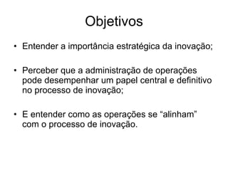 Objetivos Entender a importância estratégica da inovação; Perceber que a administração de operações pode desempenhar um papel central e definitivo no processo de inovação; E entender como as operações se “alinham” com o processo de inovação. 