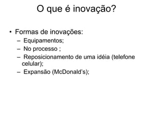 O que é inovação? Formas de inovações: Equipamentos; No processo ; Reposicionamento de uma idéia (telefone celular); Expansão (McDonald’s); 