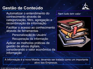 Gestão de Conteúdo Automatizar o entendimento do conhecimento através de categorização, filtro, agregação e recombinação da informação Facilitar o acesso ao conhecimento através de ferramentas Personalização do Usuário Recuperação da Informação Aplicar as melhores práticas de gestão de ativos digitais, considerando o valor econômico da informação Nem tudo tem valor A Informação é a nova Moeda, devendo ser tratada como um importante ativo das Empresas.  