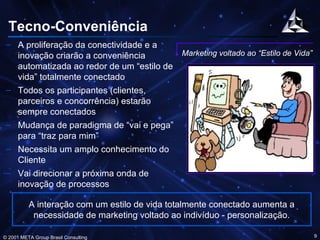 Tecno-Conveniência A proliferação da conectividade e a inovação criarão a conveniência automatizada ao redor de um “estilo de vida” totalmente conectado Todos os participantes (clientes, parceiros e concorrência) estarão sempre conectados Mudança de paradigma de “vai e pega” para “traz para mim” Necessita um amplo conhecimento do Cliente Vai direcionar a próxima onda de inovação de processos Marketing voltado ao “Estilo de Vida” A interação com um estilo de vida totalmente conectado aumenta a necessidade de marketing voltado ao indivíduo - personalização. 
