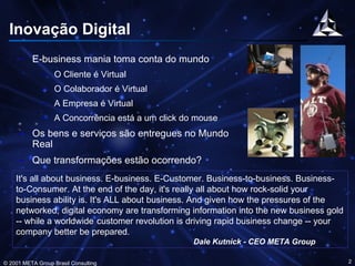Inovação Digital ,[object Object],[object Object],[object Object],[object Object],[object Object],[object Object],[object Object],It's all about business. E-business. E-Customer. Business-to-business. Business-to-Consumer. At the end of the day, it's really all about how rock-solid your business ability is. It's ALL about business. And given how the pressures of the networked, digital economy are transforming information into the new business gold -- while a worldwide   customer revolution is driving rapid business change -- your company better be prepared. Dale Kutnick - CEO META Group 