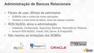 Administração de Bancos Relacionais
• Fáceis de usar, difíceis de administrar
• SGBDRs são o núcleo de muitas aplicações
• Também a maior fonte de falhas, dores de cabeça e perdas
• RDS MySQL alivia a administração
– Instalação, Configuração, Segurança, Backups, Redundância, Réplicas…
– Amazon RDS MySQL, Oracle, SQL Server, & PostgreSQL
• Não resolve as limitações dos SGBDs
 