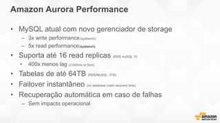 • MySQL atual com novo gerenciador de storage
– 3x write performance(sysbench)
– 5x read performance
• Suporta até 16 read replicas (RDS mySQL: 5)
• 400x menos lag (2,000ms vs 5ms)
• Tabelas de até 64TB (RDS/MySQL: 3TB)
• Failover instantâneo (no database crash recovery time)
• Recuperação automática em caso de falhas
– Sem impacto operacional
Amazon Aurora Performance
 