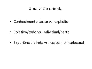 Uma visão oriental

• Conhecimento tácito vs. explícito

• Coletivo/todo vs. Individual/parte

• Experiência direta vs. raciocínio intelectual
 
