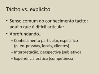 Tácito vs. explícito
• Senso comum do conhecimento tácito:
  aquilo que é difícil articular
• Aprofundando...
  – Conhecimento particular, específico
    (p. ex. pessoas, locais, clientes)
  – Interpretação, perspectiva (subjetivo)
  – Experiência prática (competência)
 