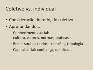 Coletivo vs. individual
• Consideração do todo, do coletivo
• Aprofundando...
  – Conhecimento social:
    cultura, valores, normas, práticas
  – Redes sociais: nodos, conexões, topologia
  – Capital social: confiança, densidade
 