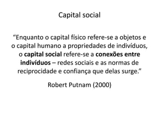 Capital social

“Enquanto o capital físico refere-se a objetos e
o capital humano a propriedades de indivíduos,
   o capital social refere-se a conexões entre
   indivíduos – redes sociais e as normas de
  reciprocidade e confiança que delas surge.”
            Robert Putnam (2000)
 