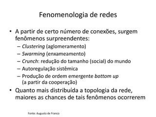 Fenomenologia de redes

• A partir de certo número de conexões, surgem
  fenômenos surpreendentes:
  –   Clustering (aglomeramento)
  –   Swarming (enxameamento)
  –   Crunch: redução do tamanho (social) do mundo
  –   Autoregulação sistêmica
  –   Produção de ordem emergente bottom up
      (a partir da cooperação)
• Quanto mais distribuída a topologia da rede,
  maiores as chances de tais fenômenos ocorrerem

        Fonte: Augusto de Franco
 