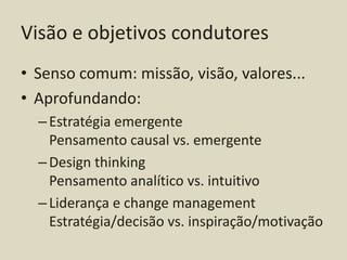 Visão e objetivos condutores
• Senso comum: missão, visão, valores...
• Aprofundando:
  – Estratégia emergente
    Pensamento causal vs. emergente
  – Design thinking
    Pensamento analítico vs. intuitivo
  – Liderança e change management
    Estratégia/decisão vs. inspiração/motivação
 