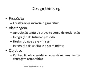 Design thinking

• Propósito
  – Equilíbrio via raciocínio generativo
• Abordagem
  –   Apreciação tanto de proveito como de exploração
  –   Integração de futuro e passado
  –   Design do que deve vir a ser
  –   Integração de análise e discernimento
• Objetivo
  – Confiabilidade e validade necessárias para manter
    vantagem competitiva

             Fonte: Roger Martin (2009)
 