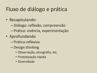 Fluxo de diálogo e prática
• Recapitulando:
  – Diálogo: reflexão, compreensão
  – Prática: vivência, experimentação
• Aprofundando
  – Prática reflexiva
  – Design thinking
     • Observação, etnografia, etc.
     • Prototipação rápida
     • Diversidade
 