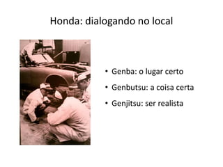 Honda: dialogando no local



           • Genba: o lugar certo
           • Genbutsu: a coisa certa
           • Genjitsu: ser realista
 