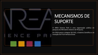 MECANISMOS DE
SUPORTE
 O AREA Science Park é uma organização pública de
pesquisa do Ministério Italiano de Pesquisa;
 Em 2016 passa a integrar SiS FVG, o Sistema Científico e de
Inovação de Friuli Venezia Giulia
 