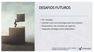 DESAFIOS FUTUROS
• Pré- Inovação;
• Entender como uma tecnologia pode virar produto;
• Pesquisadores não entendem de negócios;
• Integração estratégica entre stakeholders
 