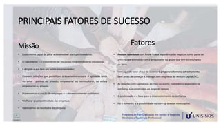 PRINCIPAIS FATORES DE SUCESSO
Missão
• Ecossistema capaz de gerar e desenvolver startups inovadoras.
• O nascimento e o crescimento de iniciativas empreendedoras inovadoras.
• É dirigida a que tem um sonho empreendedor;
• Possuem soluções que posibilitam o desenvolvimento e a aplicação tanto
no setor público ou privado, empresarial ou sociocultural, na esfera
empresarial ou privada.
• Promovendo a criação de empregos e o desenvolvimento econômico
• Melhorar a competitividade das empresas
• Valorizamos os resultados da pesquisa
Fatores
• Pessoas talentosas com know-how e experiência de negócios como parte de
uma equipe estendida com o pesquisador ou grupo que tem os resultados
ou ideia.
• Um segundo fator-chave de sucesso é preparar o terreno extremamente
bem antes de começar a interagir com empresas de venture capital (VC).
• As relações com capitalistas de risco ou outros investidores dependem da
confiança são construídas ao longo do tempo.
• A colaboração é a base para o desenvolvimento da confiança.
• Há o aumento e a possibilidade da start-up acessar novo capital.
 
