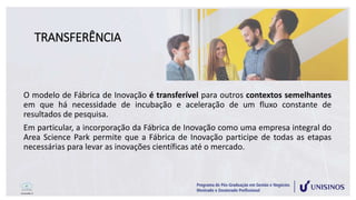 TRANSFERÊNCIA
O modelo de Fábrica de Inovação é transferível para outros contextos semelhantes
em que há necessidade de incubação e aceleração de um fluxo constante de
resultados de pesquisa.
Em particular, a incorporação da Fábrica de Inovação como uma empresa integral do
Area Science Park permite que a Fábrica de Inovação participe de todas as etapas
necessárias para levar as inovações científicas até o mercado.
 