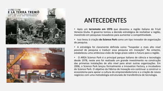 ANTECEDENTES
• Após um terremoto em 1976 que devastou a região italiana de Friuli
Venezia Giulia. O governo tomou a decisão estratégica de revitalizar a região,
investindo em pesquisas inovadoras para aumentar a competitividade.
• Isso levou à criação do Science Park como um tipo inovador de organização
de pesquisa.
• A estratégia foi claramente definida como “hospedar o mais alto nível
possível de pesquisa e traduzir essa pesquisa em inovação”. No entanto,
estabeleceu uma ambiciosa visão de longo prazo sobre o futuro para a região.
• O AREA Science Park é o principal parque italiano de ciência e tecnologia
desde 1978, neste ano foi realizado um grande investimento na construção
das primeiras instalações de alto nível para atrair outras organizações. Em
2006, o Science Park lançou formalmente a Innovation Factory, a incubadora
do Science Park. O objetivo da Fábrica de Inovação era continuar a construir o
ecossistema para apoiar a cultura do empreendedorismo e a criação de novos
negócios com uma metodologia estruturada de transferência de tecnologia.
 