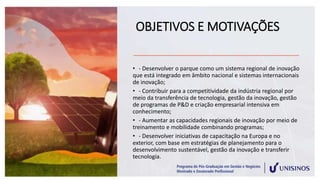 OBJETIVOS E MOTIVAÇÕES
• - Desenvolver o parque como um sistema regional de inovação
que está integrado em âmbito nacional e sistemas internacionais
de inovação;
• - Contribuir para a competitividade da indústria regional por
meio da transferência de tecnologia, gestão da inovação, gestão
de programas de P&D e criação empresarial intensiva em
conhecimento;
• - Aumentar as capacidades regionais de inovação por meio de
treinamento e mobilidade combinando programas;
• - Desenvolver iniciativas de capacitação na Europa e no
exterior, com base em estratégias de planejamento para o
desenvolvimento sustentável, gestão da inovação e transferir
tecnologia.
 