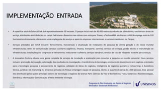 IMPLEMENTAÇÃO ENTRADA
• A superfície total do Science Park é de aproximadamente 55 hectares. O parque inclui mais de 90.000 metros quadrados de laboratórios, escritórios e áreas de
serviço, distribuídos em três locais: os campi Padriciano e Basovizza nas colinas com vista para Trieste, e TechnoAREA em Gorizia. A AREA emprega mais de 120
funcionários diretamente, oferecendo uma ampla gama de serviços e apoio às empresas internacionais e nacionais residentes no Parque;
• Serviços prestados por AREA incluem: fornecimento, manutenção e atualização de instalações de pesquisa de última geração e de classe mundial
infraestruturas; redes de comunicação; serviços auxiliares (vigilância, limpeza, transporte, correio); serviços de energia, gestão técnica e manutenção de
infraestruturas; instalações para congressos e treinamento; restaurante e cafeteria; serviços bancários; serviços de casa de hóspedes e creche para crianças;
• A Innovation Factory oferece uma gama completa de serviços de incubação e aceleração para conectar a pesquisa ao mundo comercial. Esses serviços
incluem: promoção da inovação, valorização dos resultados da investigação e transferência de tecnologia; promoção do investimento em negócios orientados
para a tecnologia; pesquisa e planejamento de negócios, validação de ideias de negócios, inteligência de negócios; parceria e networking; e Assistência
técnica, jurídica e de marketing. As empresas privadas do Parque empregam equipe de pesquisa, técnica e suporte de cerca de 2.500 pessoas. Esse pessoal
está distribuído pelos quatro principais setores de tecnologia e negócios do Science Park: Ciências da Vida e Biomedicina; Física, Materiais e Nanotecnologias,
Eletrônica, Informação e Comunicação; e Meio Ambiente e Energia.
 