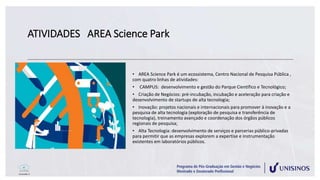 ATIVIDADES AREA Science Park
• AREA Science Park é um ecossistema, Centro Nacional de Pesquisa Pública ,
com quatro linhas de atividades:
• CAMPUS: desenvolvimento e gestão do Parque Científico e Tecnológico;
• Criação de Negócios: pré-incubação, incubação e aceleração para criação e
desenvolvimento de startups de alta tecnologia;
• Inovação: projetos nacionais e internacionais para promover à inovação e a
pesquisa de alta tecnologia (exploração de pesquisa e transferência de
tecnologia), treinamento avançado e coordenação dos órgãos públicos
regionais de pesquisa;
• Alta Tecnologia: desenvolvimento de serviços e parcerias público-privadas
para permitir que as empresas explorem a expertise e instrumentação
existentes em laboratórios públicos.
 