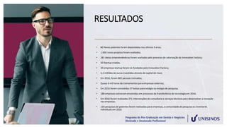 RESULTADOS
• 60 Novas patentes foram depositadas nos últimos 3 anos;
• 1.600 novos projetos foram avaliados;
• 281 ideias empreendedoras foram avaliadas pelo processo de valorização da Innovation Factory;
• 50 Startup criadas;
• 20 empresas startup foram co-fundadas pela Innovation Factory;
• 5,2 milhões de euros investidos através de capital de risco;
• Em 2016, foram 865 pessoas treinadas;
• Quase 6 mil horas de treinamentos para empresas externas;
• Em 2016 foram concedidas 57 bolsas para estágio ou estágio de pesquisa;
• 188 empresas estiveram envolvidas em processos de transferência de tecnologia em 2016;
• Em 2016 foram realizadas 371 intervenções de consultoria e serviços técnicos para desenvolver a inovação
nas empresas.
• 110 pesquisas de patentes foram realizadas para empresas, a comunidade de pesquisa ou inventores
individuais em 2016
 