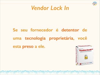 Vendor Lock In
Se seu fornecedor é detentor de
uma tecnologia proprietária, você
esta preso a ele.

 