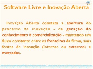 Software Livre e Inovação Aberta
Inovação Aberta constata a abertura do
processo de inovação - da geração do
conhecimento à comercialização - mantendo um
ﬂuxo constante entre as fronteiras da ﬁrma, suas
fontes de inovação (internas ou externas) e
mercados.

 