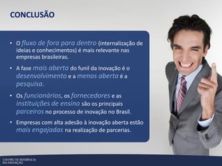 CONCLUSÃO


• O fluxo de fora para dentro (internalização de
  ideias e conhecimentos) é mais relevante nas
  empresas brasileiras.
• A fase mais aberta do funil da inovação é o
  desenvolvimento e a menos aberta é a
  pesquisa.
• Os funcionários, os fornecedores e as
  instituições de ensino são os principais
  parceiros no processo de inovação no Brasil.
• Empresas com alta adesão à inovação aberta estão
  mais engajadas na realização de parcerias.
 