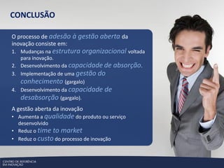 CONCLUSÃO

O processo de adesão à gestão aberta da
inovação consiste em:
1. Mudanças na estrutura organizacional voltada
   para inovação.
2. Desenvolvimento da capacidade de absorção.
3. Implementação de uma gestão do
   conhecimento (gargalo)
4. Desenvolvimento da capacidade de
   desabsorção (gargalo).
A gestão aberta da inovação
• Aumenta a qualidade do produto ou serviço
  desenvolvido
• Reduz o time to market
• Reduz o custo do processo de inovação
 