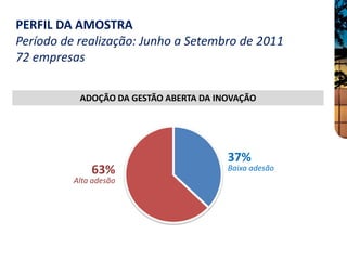 PERFIL DA AMOSTRA
Período de realização: Junho a Setembro de 2011
72 empresas

           ADOÇÃO DA GESTÃO ABERTA DA INOVAÇÃO




                                        37%
              63%                       Baixa adesão
          Alta adesão
 