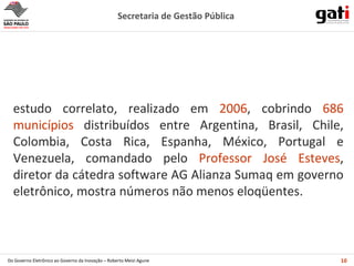 estudo correlato, realizado em  2006 , cobrindo  686 municípios  distribuídos entre  Argentina, Brasil, Chile, Colombia, Costa Rica, Espanha, México, Portugal e Venezuela,  comandado pelo  Professor  José Esteves , diretor da cátedra software AG Alianza Sumaq em governo eletrônico,  mostra números não menos eloqüentes. 