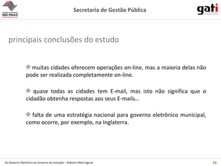 muitas cidades oferecem operações on-line, mas a maioria delas não pode ser realizada completamente on-line. quase todas as cidades tem E-mail, mas isto não significa que o cidadão obtenha respostas aos seus E-mails… falta de uma estratégia nacional para governo eletrônico municipal, como ocorre, por exemplo, na Inglaterra. principais conclusões do estudo 