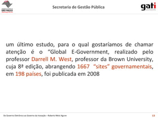 um último estudo, para o qual gostaríamos de chamar atenção é o  “Global E-Government, realizado pelo professor  Darrell M. West , professor da Brown University, cuja 8ª edição,  abrangendo  1667  “sites” governamentais , em  198 países ,  foi publicada em 2008 