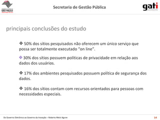 50% dos sítios pesquisados não oferecem um único serviço que possa ser totalmente executado “on line”. 30% dos sítios possuem políticas de privacidade em relação aos dados dos usuários. 17% dos ambientes pesquisados possuem política de segurança dos dados. 16% dos sítios contam com recursos orientados para pessoas com necessidades especiais. principais conclusões do estudo 