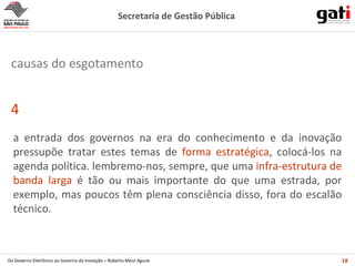 a entrada dos governos na era do conhecimento e da inovação pressupõe tratar estes temas de  forma estratégica , colocá-los na agenda política. lembremo-nos, sempre, que uma  infra-estrutura de banda larga  é tão ou mais importante do que uma estrada, por exemplo, mas poucos têm plena consciência disso, fora do escalão técnico. 4 causas do esgotamento 