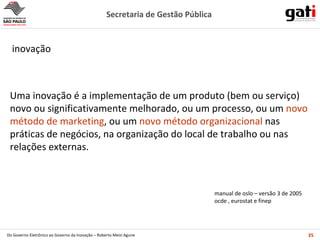 inovação  Uma inovação é a implementação de um produto (bem ou serviço) novo ou significativamente melhorado, ou um processo, ou um  novo método de marketing , ou um  novo método organizacional  nas práticas de negócios, na organização do local de trabalho ou nas relações externas.  manual de oslo – versão 3 de 2005 ocde , eurostat e finep 