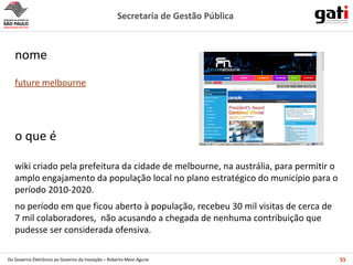 wiki criado pela prefeitura da cidade de melbourne, na austrália, para permitir o amplo engajamento da população local no plano estratégico do município para o período 2010-2020. no período em que ficou aberto à população, recebeu 30 mil visitas de cerca de 7 mil colaboradores,  não acusando a chegada de nenhuma contribuição que pudesse ser considerada ofensiva. o que é future melbourne nome 