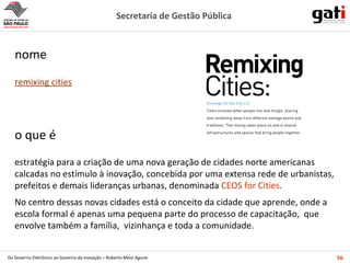 estratégia para a criação de uma nova geração de cidades norte americanas calcadas no estímulo à inovação, concebida por uma extensa rede de urbanistas, prefeitos e demais lideranças urbanas, denominada  CEOS for Cities . No centro dessas novas cidades está o conceito da cidade que aprende, onde a escola formal é apenas uma pequena parte do processo de capacitação,  que envolve também a família,  vizinhança e toda a comunidade. o que é remixing cities nome 