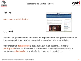 iniciativa do governo norte americano de disponibilizar bases governamentais de interesse público, em formato universal, acessíveis a toda  a sociedade. objetiva tornar  transparente  o acesso aos dados do governo, ampliar a  participação  social na melhoria das informações e demandas da cidadania e fomentar a  colaboração  na produção de novos serviços públicos. o que é open government iniciative nome 