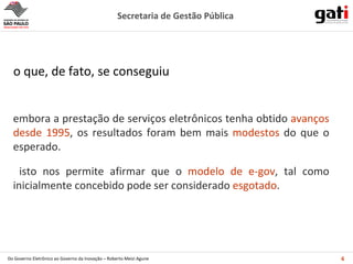 o que, de fato, se conseguiu embora a prestação de serviços eletrônicos tenha obtido  avanços desde 1995 , os resultados foram bem mais  modestos  do que o esperado. isto nos permite afirmar que o  modelo de e-gov , tal como inicialmente concebido pode ser considerado  esgotado . 
