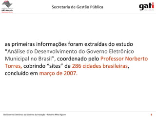 as primeiras informações foram extraídas do estudo “ Análise do Desenvolvimento do Governo Eletrônico Municipal no Brasil”,  coordenado pelo  Professor Norberto Torres,   cobrindo “sites” de  286 cidades brasileiras ,   concluído em  março de 2007. 
