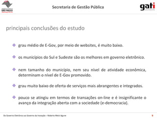 grau médio de E-Gov, por meio de websites, é muito baixo. nem tamanho do município, nem seu nível de atividade econômica, determinam o nível de E-Gov promovido. os municípios do Sul e Sudeste são os melhores em governo eletrônico. pouco se atingiu em termos de transações on-line e é insignificante o avanço da integração aberta com a sociedade (e-democracia). grau muito baixo de oferta de serviços mais abrangentes e integrados. principais conclusões do estudo 