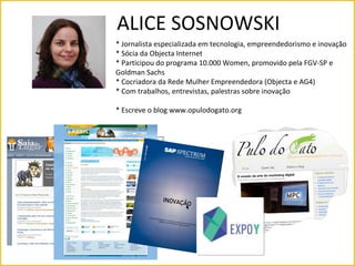 ALICE SOSNOWSKI
* Jornalista especializada em tecnologia, empreendedorismo e inovação
* Sócia da Objecta Internet
* Participou do programa 10.000 Women, promovido pela FGV-SP e
Goldman Sachs
* Cocriadora da Rede Mulher Empreendedora (Objecta e AG4)
* Com trabalhos, entrevistas, palestras sobre inovação

* Escreve o blog www.opulodogato.org




              SAP
              Portal Brasil (www.brasil.gov)
              Diário do Comércio
 
