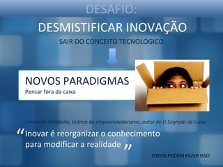 DESAFIO:
         DESMISTIFICAR INOVAÇÃO
                  SAIR DO CONCEITO TECNOLÓGICO




    NOVOS PARADIGMAS
    Pensar fora da caixa



    Fernando Dolabella, teórico de empreendedorismo, autor de O Segredo de Luísa


“   Inovar é reorganizar o conhecimento

                                             ”
    para modificar a realidade
                                                         TODOS PODEM FAZER ISSO
 