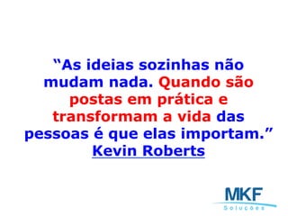 “As ideias sozinhas não
mudam nada. Quando são
postas em prática e
transformam a vida das
pessoas é que elas importam.”
Kevin Roberts
 