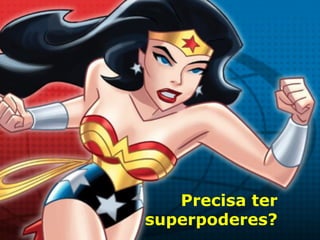 Precisa ter
superpoderes?
 